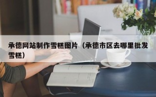仁怀承德网站制作雪糕图片（承德市区去哪里批发雪糕）