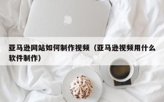 仁怀亚马逊网站如何制作视频（亚马逊视频用什么软件制作）