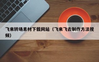 仁怀飞来转场素材下载网站（飞来飞去制作方法视频）