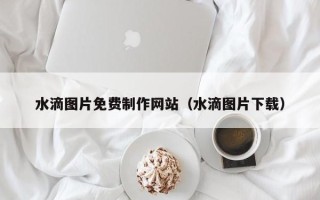 仁怀水滴图片免费制作网站（水滴图片下载）